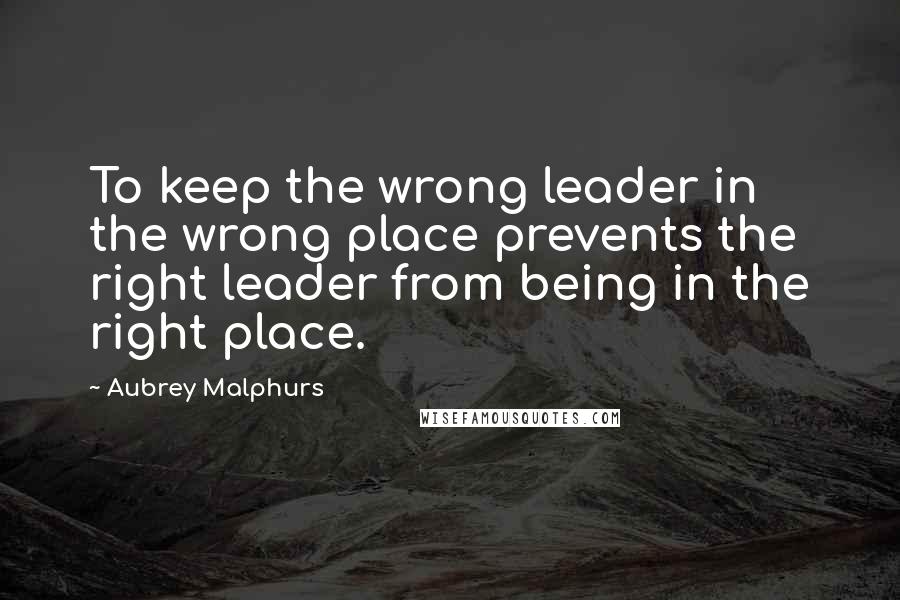 Aubrey Malphurs Quotes: To keep the wrong leader in the wrong place prevents the right leader from being in the right place.