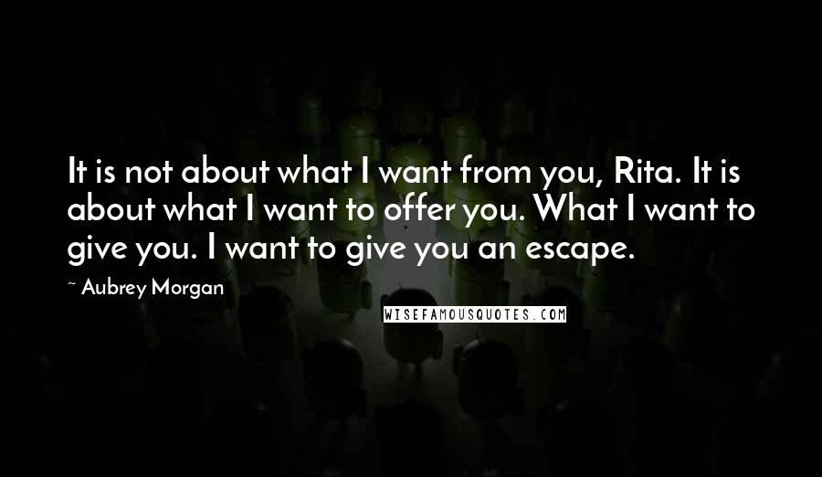 Aubrey Morgan Quotes: It is not about what I want from you, Rita. It is about what I want to offer you. What I want to give you. I want to give you an escape.