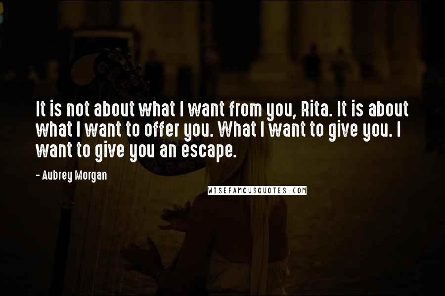 Aubrey Morgan Quotes: It is not about what I want from you, Rita. It is about what I want to offer you. What I want to give you. I want to give you an escape.