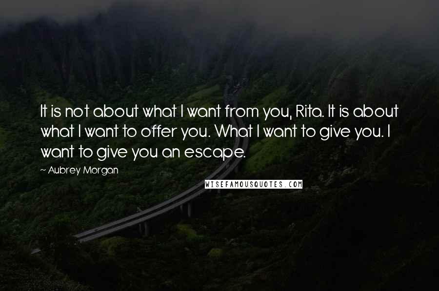 Aubrey Morgan Quotes: It is not about what I want from you, Rita. It is about what I want to offer you. What I want to give you. I want to give you an escape.