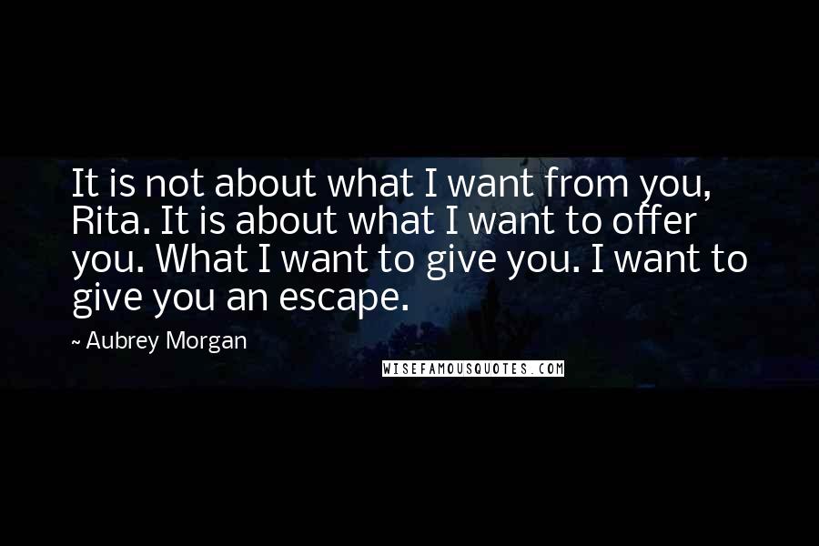 Aubrey Morgan Quotes: It is not about what I want from you, Rita. It is about what I want to offer you. What I want to give you. I want to give you an escape.