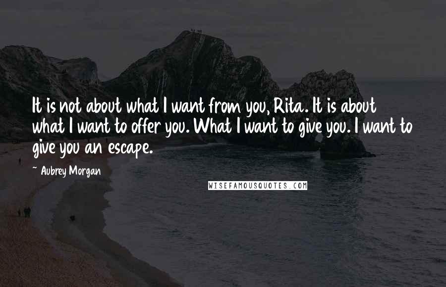 Aubrey Morgan Quotes: It is not about what I want from you, Rita. It is about what I want to offer you. What I want to give you. I want to give you an escape.