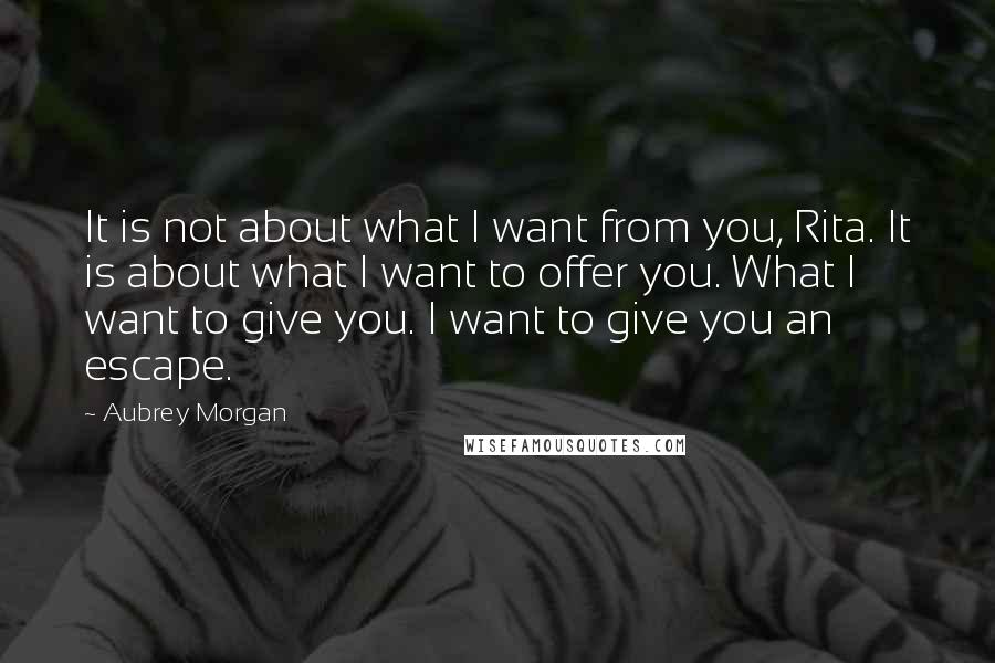 Aubrey Morgan Quotes: It is not about what I want from you, Rita. It is about what I want to offer you. What I want to give you. I want to give you an escape.