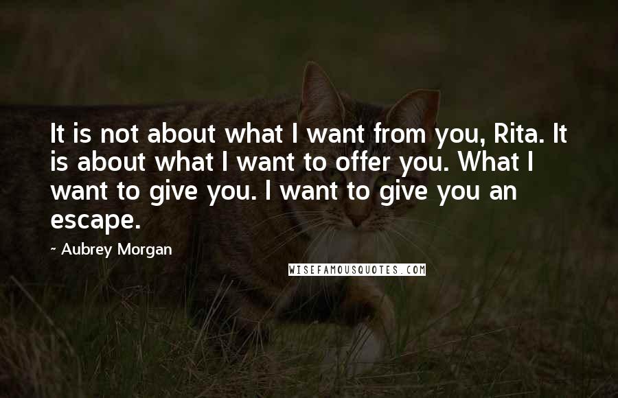 Aubrey Morgan Quotes: It is not about what I want from you, Rita. It is about what I want to offer you. What I want to give you. I want to give you an escape.