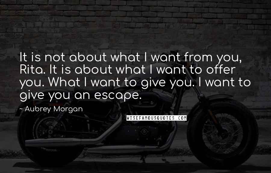 Aubrey Morgan Quotes: It is not about what I want from you, Rita. It is about what I want to offer you. What I want to give you. I want to give you an escape.