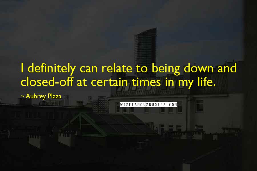 Aubrey Plaza Quotes: I definitely can relate to being down and closed-off at certain times in my life.