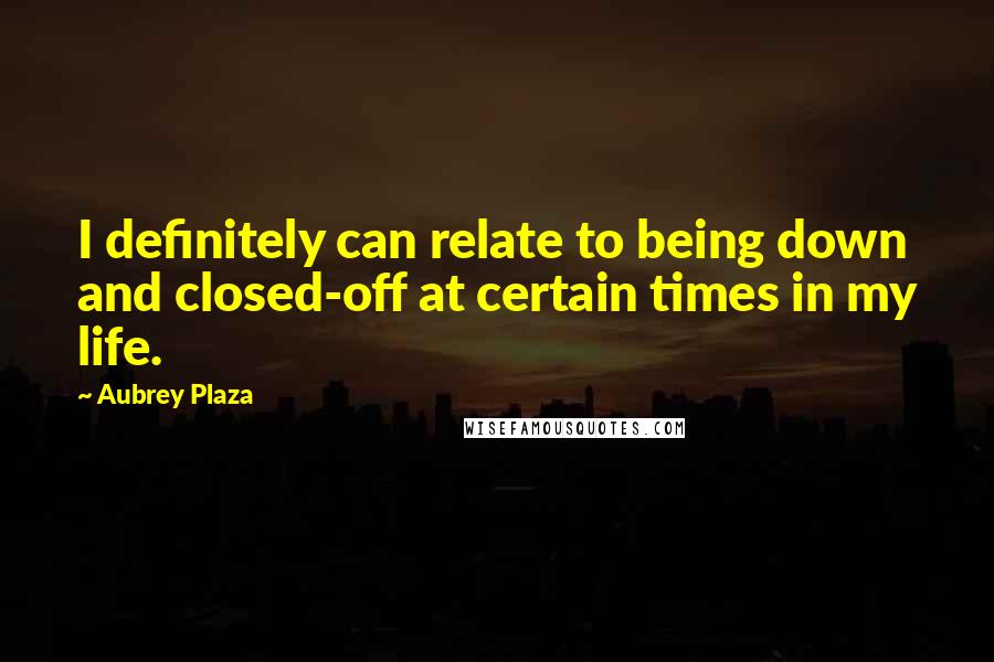 Aubrey Plaza Quotes: I definitely can relate to being down and closed-off at certain times in my life.