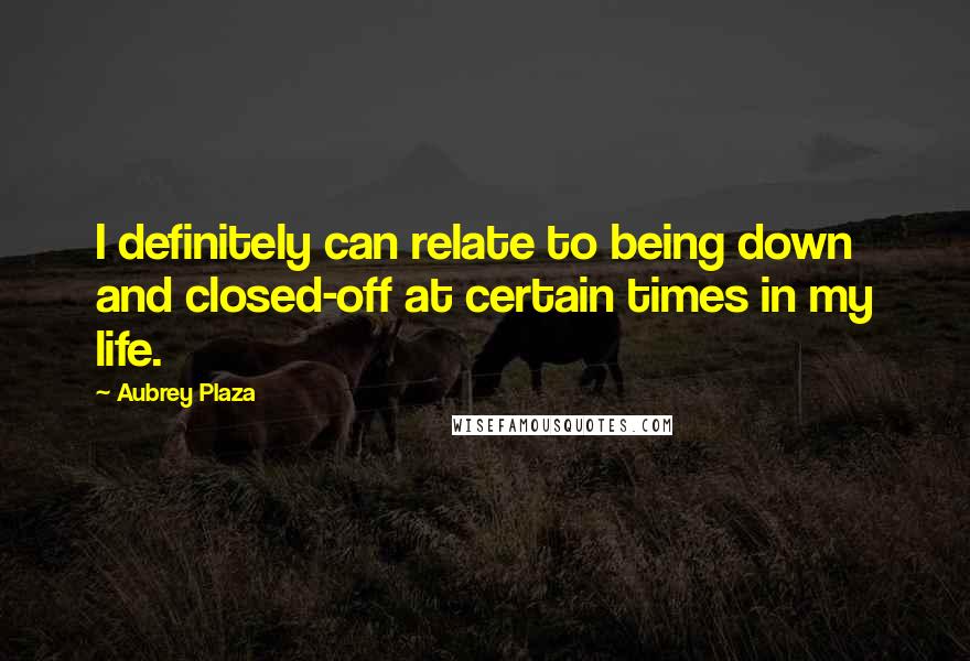 Aubrey Plaza Quotes: I definitely can relate to being down and closed-off at certain times in my life.