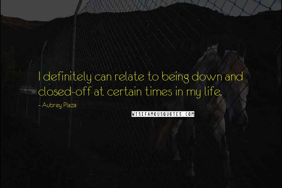 Aubrey Plaza Quotes: I definitely can relate to being down and closed-off at certain times in my life.