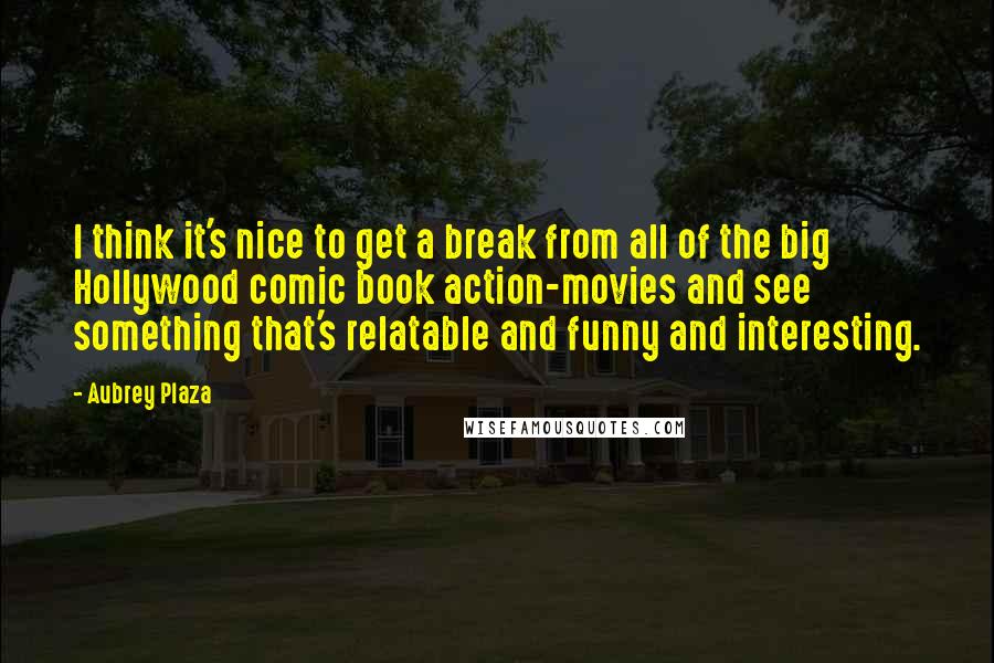 Aubrey Plaza Quotes: I think it's nice to get a break from all of the big Hollywood comic book action-movies and see something that's relatable and funny and interesting.