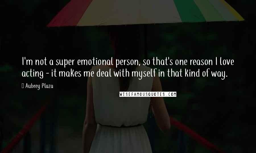 Aubrey Plaza Quotes: I'm not a super emotional person, so that's one reason I love acting - it makes me deal with myself in that kind of way.