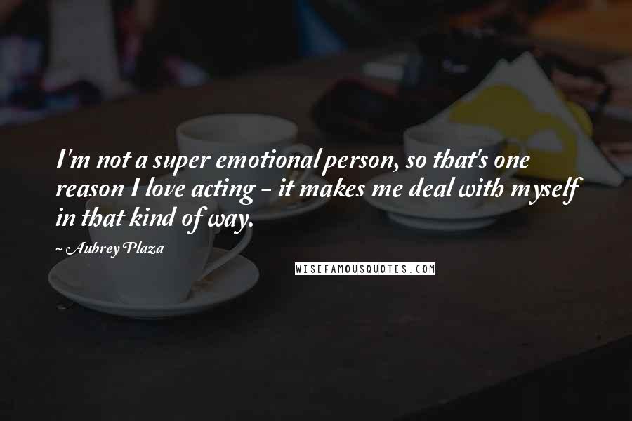 Aubrey Plaza Quotes: I'm not a super emotional person, so that's one reason I love acting - it makes me deal with myself in that kind of way.