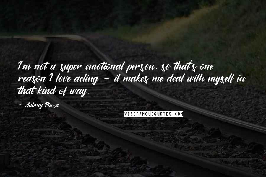 Aubrey Plaza Quotes: I'm not a super emotional person, so that's one reason I love acting - it makes me deal with myself in that kind of way.