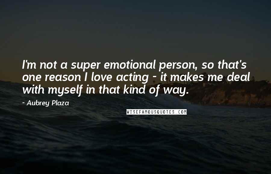 Aubrey Plaza Quotes: I'm not a super emotional person, so that's one reason I love acting - it makes me deal with myself in that kind of way.