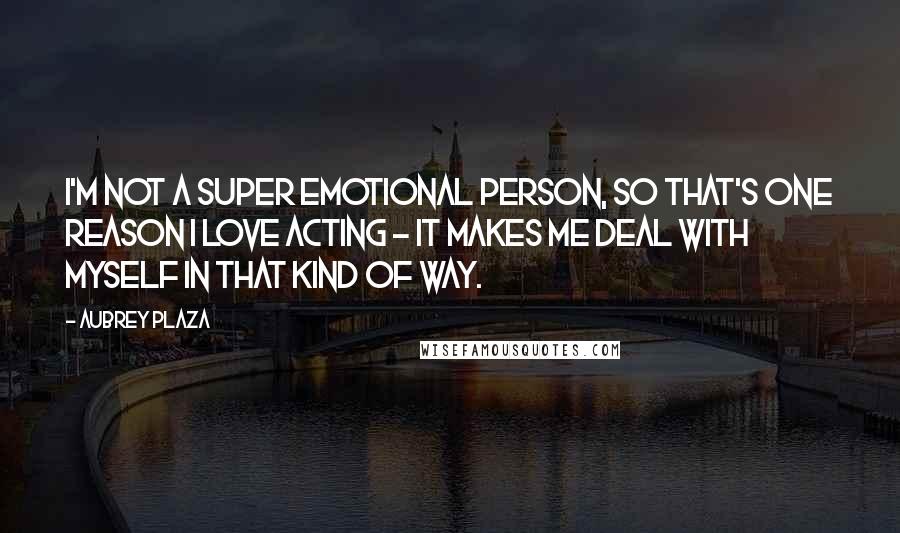 Aubrey Plaza Quotes: I'm not a super emotional person, so that's one reason I love acting - it makes me deal with myself in that kind of way.