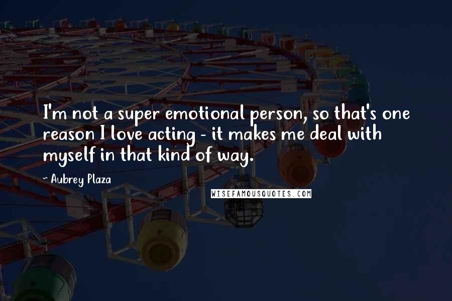 Aubrey Plaza Quotes: I'm not a super emotional person, so that's one reason I love acting - it makes me deal with myself in that kind of way.