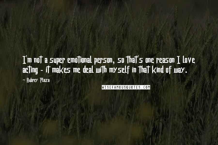 Aubrey Plaza Quotes: I'm not a super emotional person, so that's one reason I love acting - it makes me deal with myself in that kind of way.