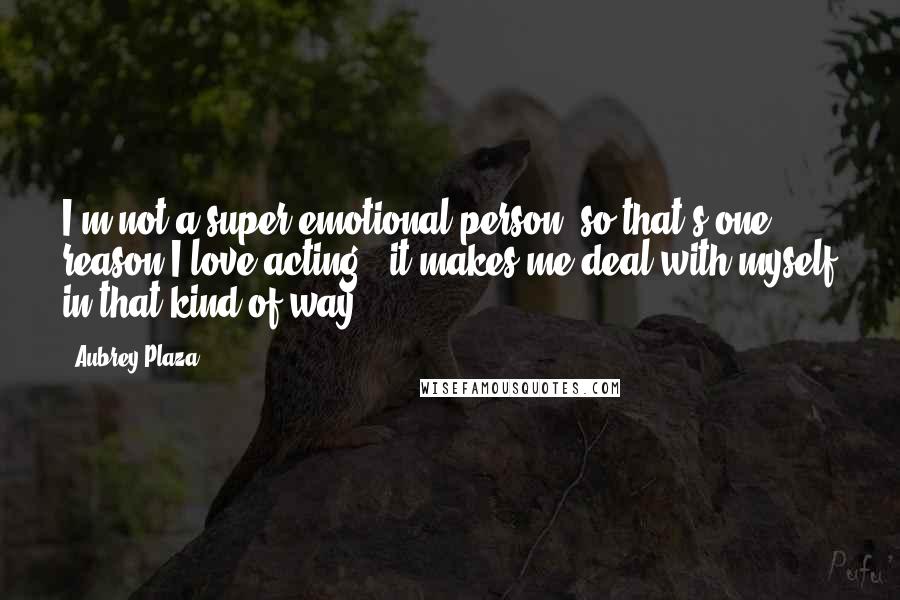 Aubrey Plaza Quotes: I'm not a super emotional person, so that's one reason I love acting - it makes me deal with myself in that kind of way.