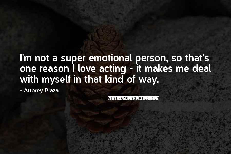 Aubrey Plaza Quotes: I'm not a super emotional person, so that's one reason I love acting - it makes me deal with myself in that kind of way.