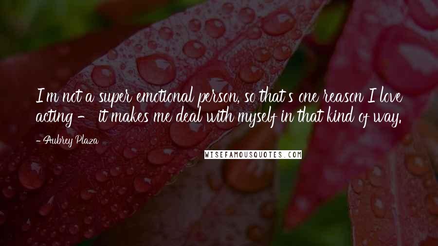 Aubrey Plaza Quotes: I'm not a super emotional person, so that's one reason I love acting - it makes me deal with myself in that kind of way.