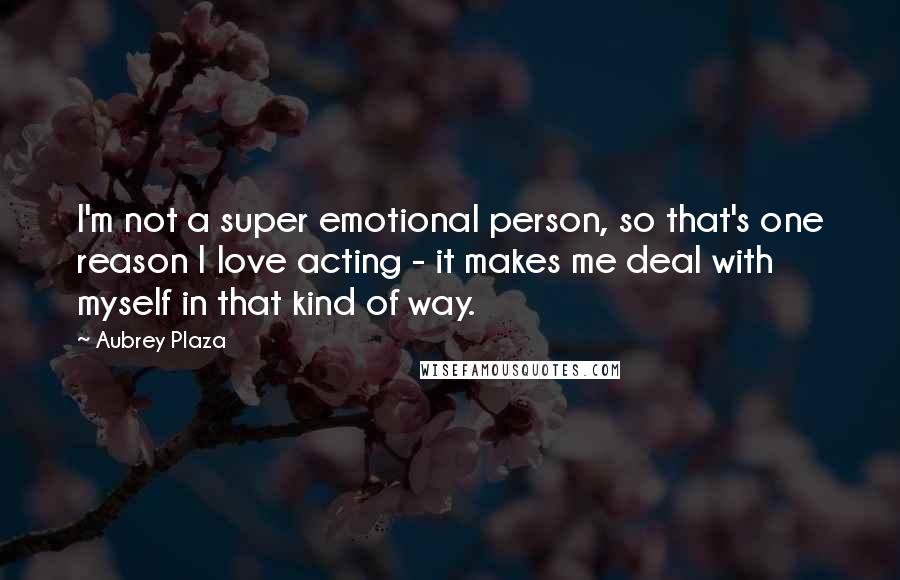 Aubrey Plaza Quotes: I'm not a super emotional person, so that's one reason I love acting - it makes me deal with myself in that kind of way.