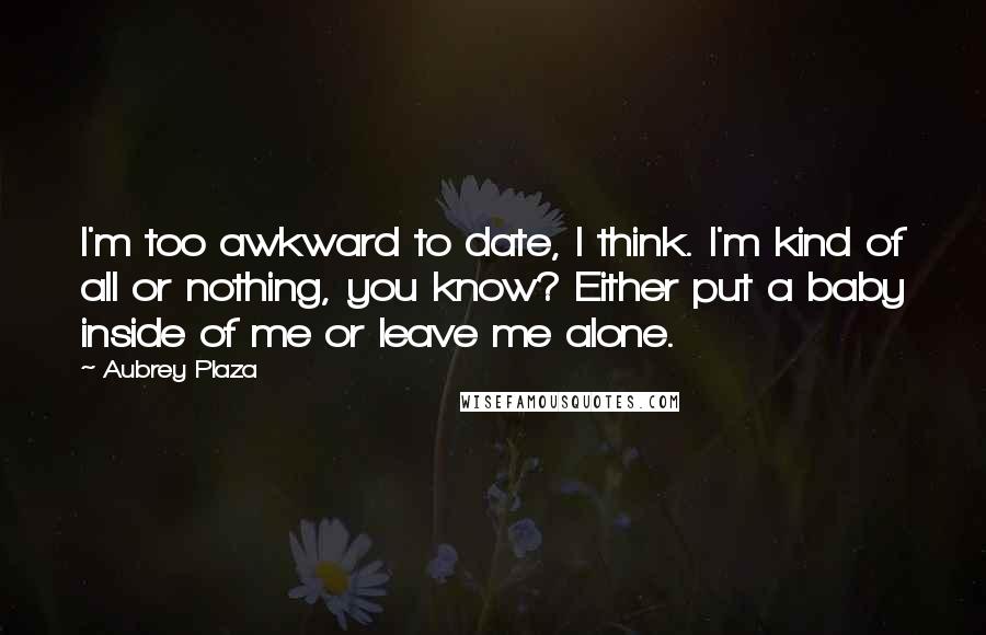 Aubrey Plaza Quotes: I'm too awkward to date, I think. I'm kind of all or nothing, you know? Either put a baby inside of me or leave me alone.