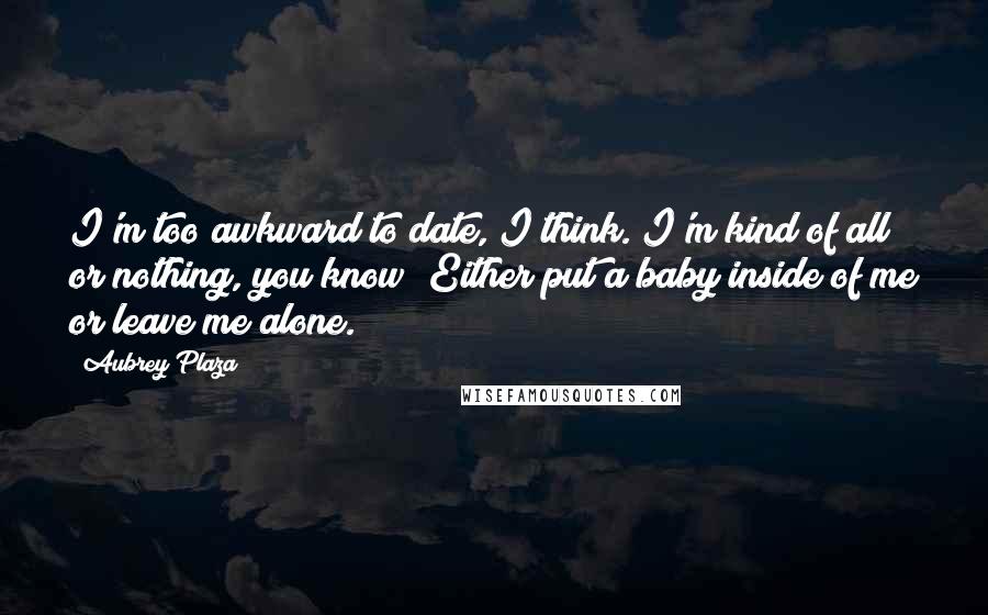 Aubrey Plaza Quotes: I'm too awkward to date, I think. I'm kind of all or nothing, you know? Either put a baby inside of me or leave me alone.