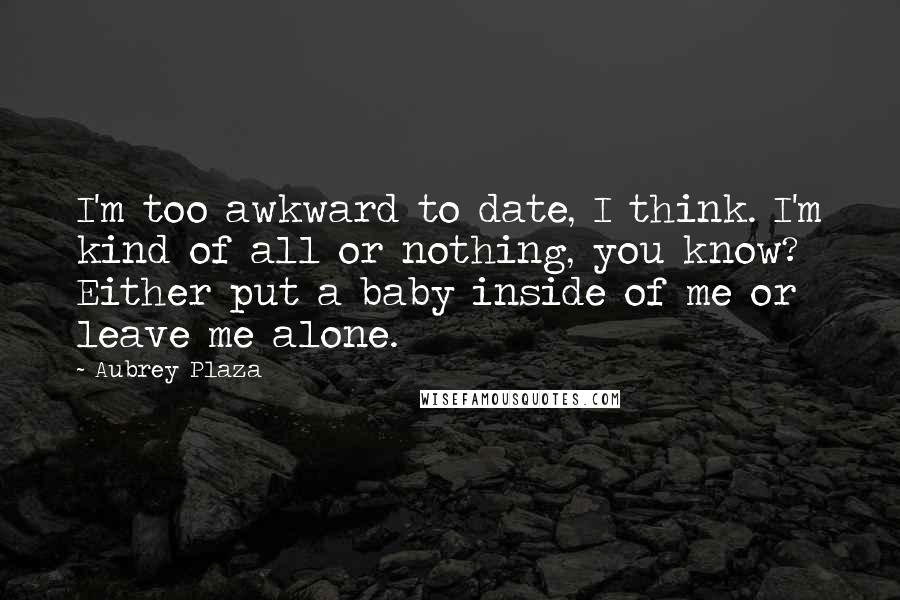 Aubrey Plaza Quotes: I'm too awkward to date, I think. I'm kind of all or nothing, you know? Either put a baby inside of me or leave me alone.