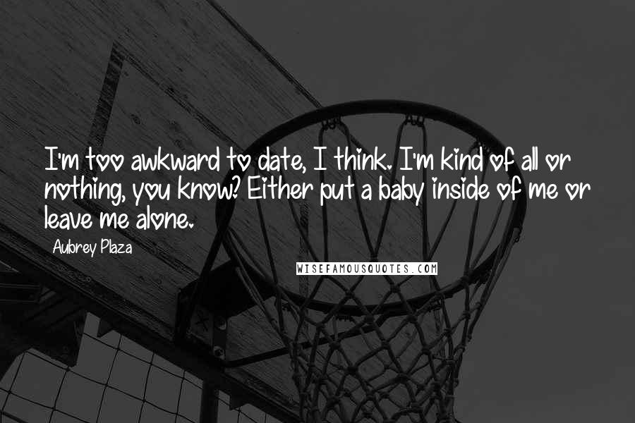 Aubrey Plaza Quotes: I'm too awkward to date, I think. I'm kind of all or nothing, you know? Either put a baby inside of me or leave me alone.