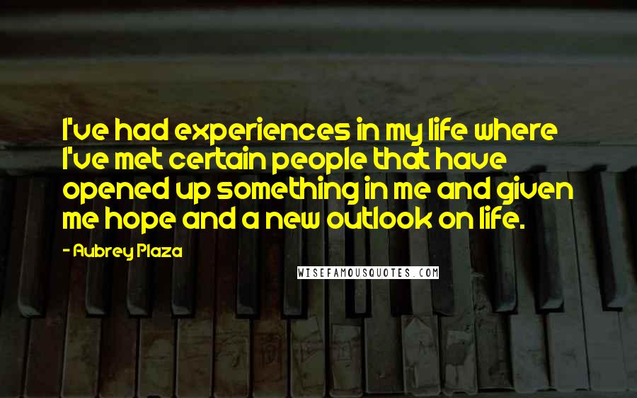 Aubrey Plaza Quotes: I've had experiences in my life where I've met certain people that have opened up something in me and given me hope and a new outlook on life.