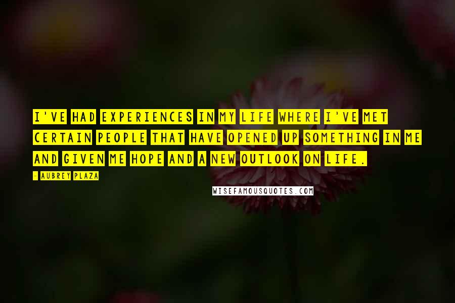 Aubrey Plaza Quotes: I've had experiences in my life where I've met certain people that have opened up something in me and given me hope and a new outlook on life.