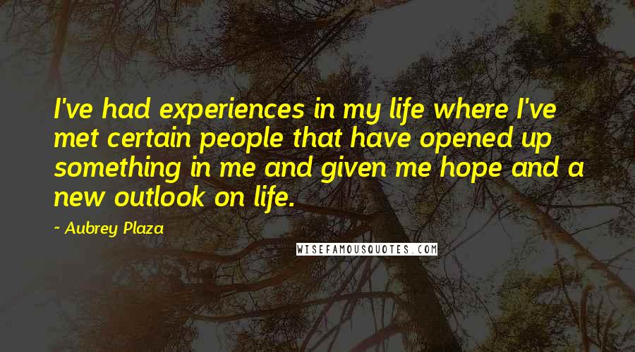 Aubrey Plaza Quotes: I've had experiences in my life where I've met certain people that have opened up something in me and given me hope and a new outlook on life.