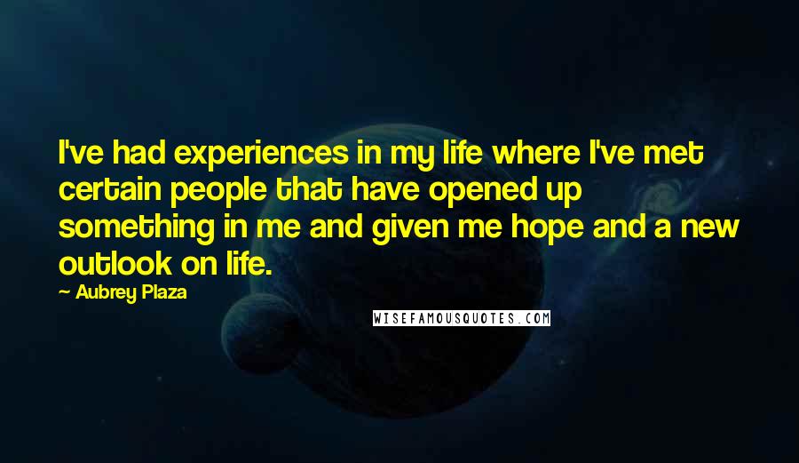 Aubrey Plaza Quotes: I've had experiences in my life where I've met certain people that have opened up something in me and given me hope and a new outlook on life.