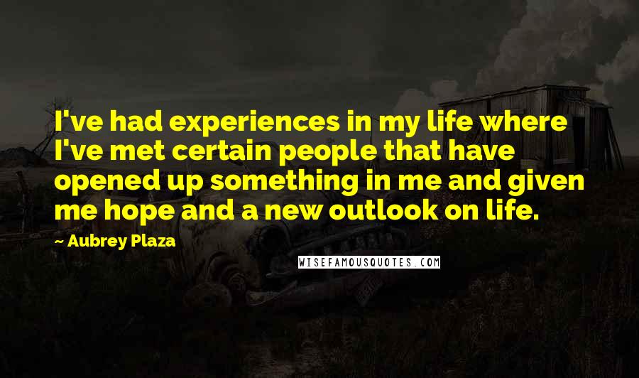 Aubrey Plaza Quotes: I've had experiences in my life where I've met certain people that have opened up something in me and given me hope and a new outlook on life.