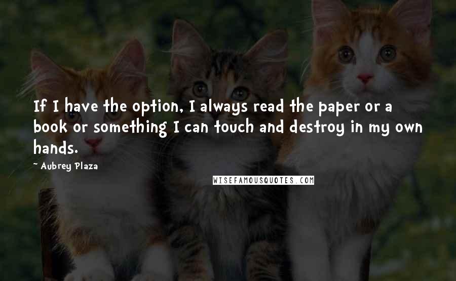 Aubrey Plaza Quotes: If I have the option, I always read the paper or a book or something I can touch and destroy in my own hands.