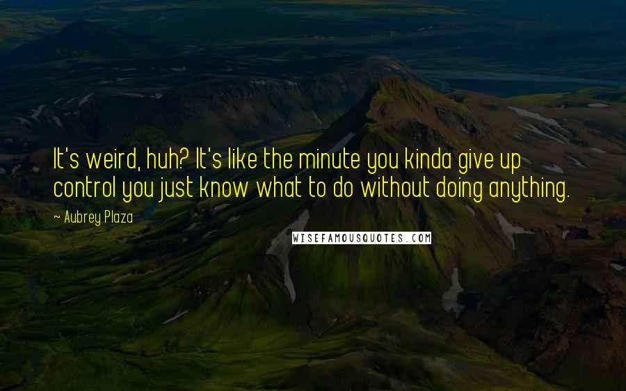 Aubrey Plaza Quotes: It's weird, huh? It's like the minute you kinda give up control you just know what to do without doing anything.