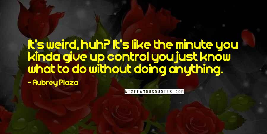 Aubrey Plaza Quotes: It's weird, huh? It's like the minute you kinda give up control you just know what to do without doing anything.