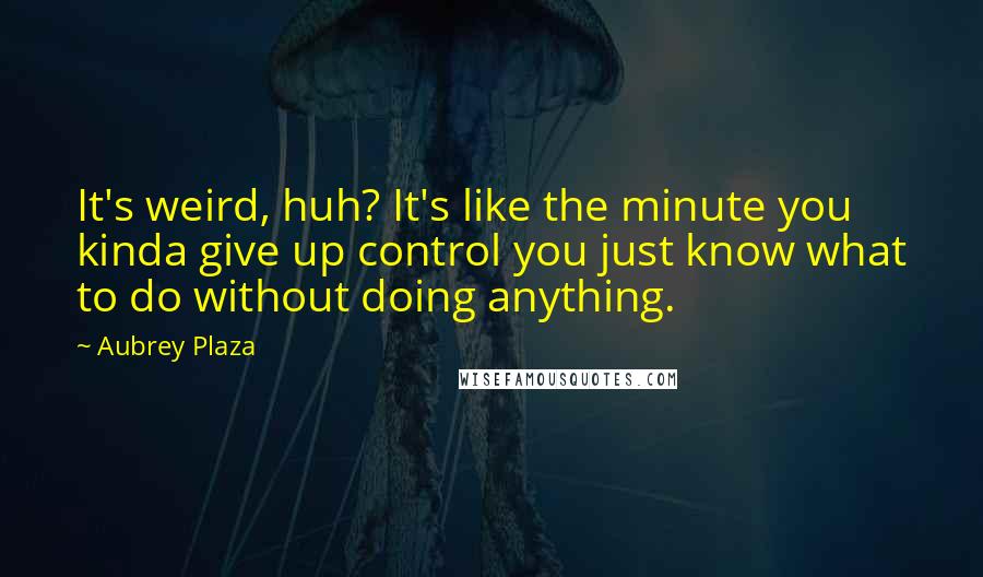 Aubrey Plaza Quotes: It's weird, huh? It's like the minute you kinda give up control you just know what to do without doing anything.