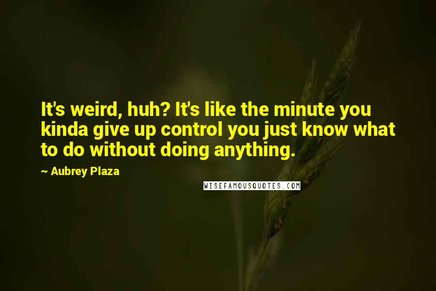 Aubrey Plaza Quotes: It's weird, huh? It's like the minute you kinda give up control you just know what to do without doing anything.