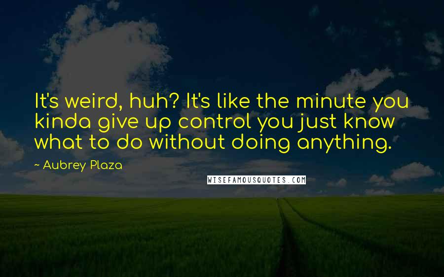 Aubrey Plaza Quotes: It's weird, huh? It's like the minute you kinda give up control you just know what to do without doing anything.