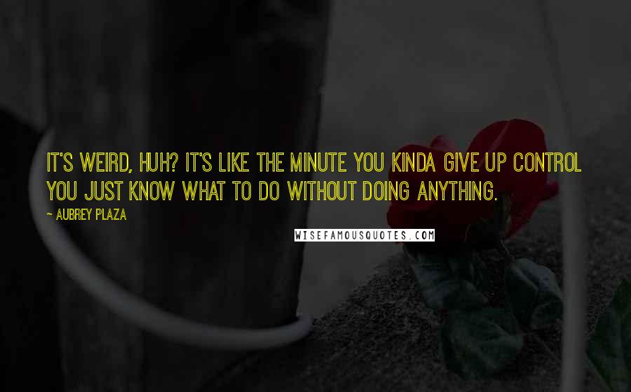 Aubrey Plaza Quotes: It's weird, huh? It's like the minute you kinda give up control you just know what to do without doing anything.