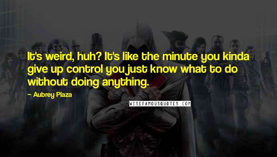 Aubrey Plaza Quotes: It's weird, huh? It's like the minute you kinda give up control you just know what to do without doing anything.