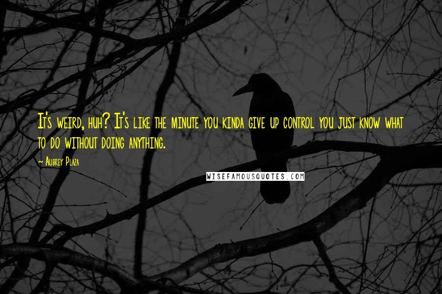 Aubrey Plaza Quotes: It's weird, huh? It's like the minute you kinda give up control you just know what to do without doing anything.