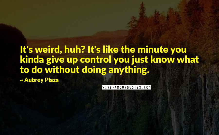 Aubrey Plaza Quotes: It's weird, huh? It's like the minute you kinda give up control you just know what to do without doing anything.