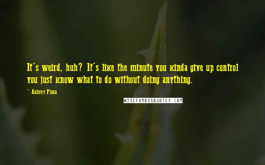 Aubrey Plaza Quotes: It's weird, huh? It's like the minute you kinda give up control you just know what to do without doing anything.