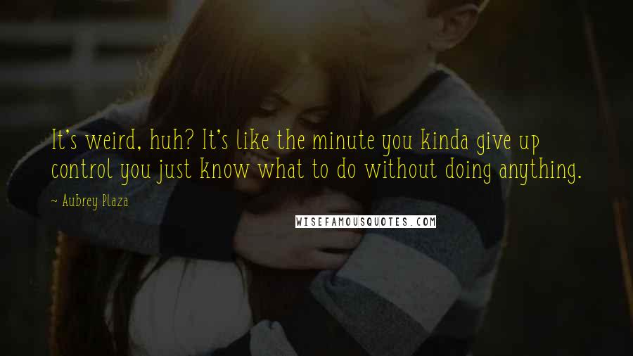 Aubrey Plaza Quotes: It's weird, huh? It's like the minute you kinda give up control you just know what to do without doing anything.