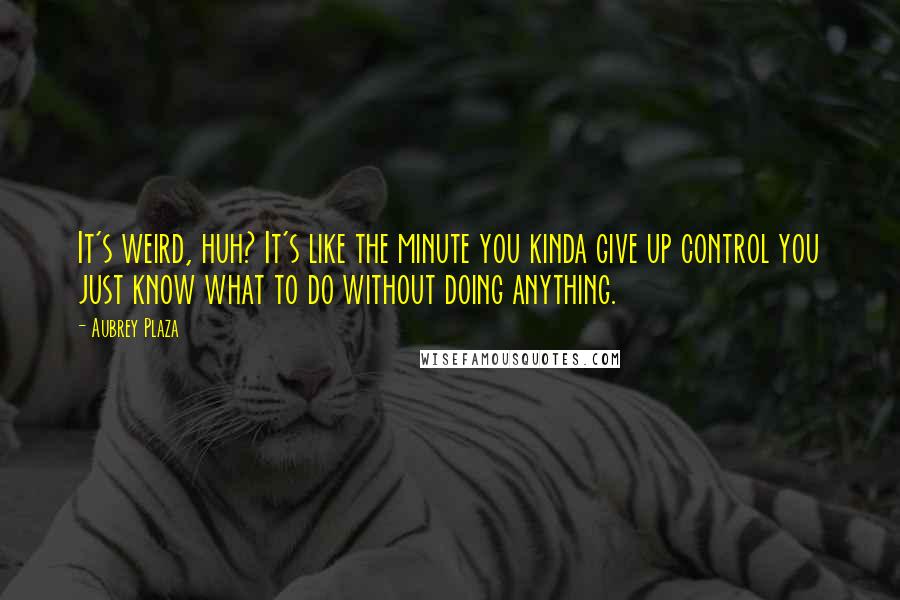 Aubrey Plaza Quotes: It's weird, huh? It's like the minute you kinda give up control you just know what to do without doing anything.