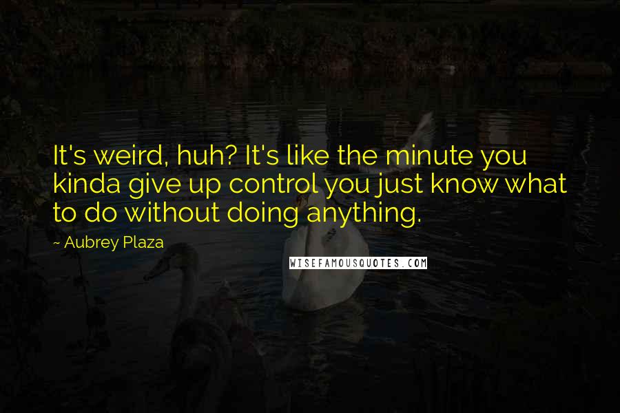 Aubrey Plaza Quotes: It's weird, huh? It's like the minute you kinda give up control you just know what to do without doing anything.