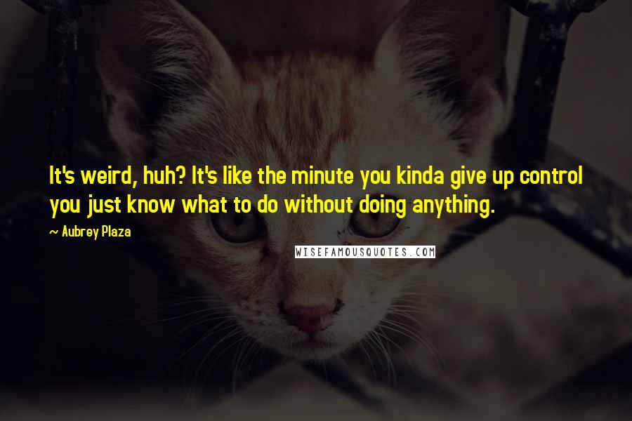 Aubrey Plaza Quotes: It's weird, huh? It's like the minute you kinda give up control you just know what to do without doing anything.