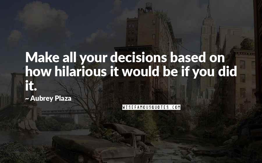 Aubrey Plaza Quotes: Make all your decisions based on how hilarious it would be if you did it.